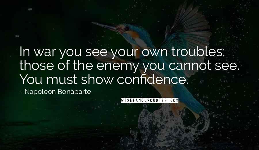 Napoleon Bonaparte Quotes: In war you see your own troubles; those of the enemy you cannot see. You must show confidence.