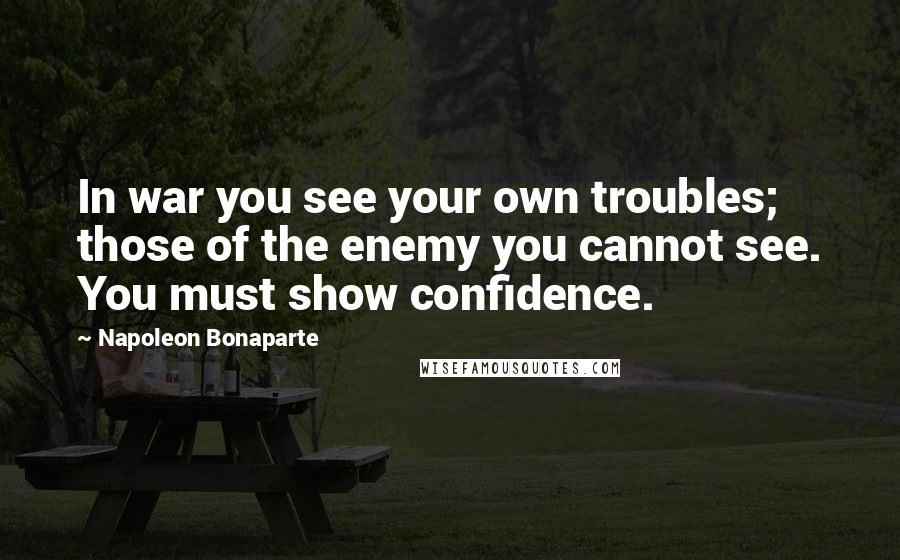 Napoleon Bonaparte Quotes: In war you see your own troubles; those of the enemy you cannot see. You must show confidence.