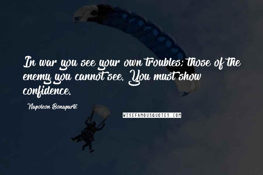 Napoleon Bonaparte Quotes: In war you see your own troubles; those of the enemy you cannot see. You must show confidence.