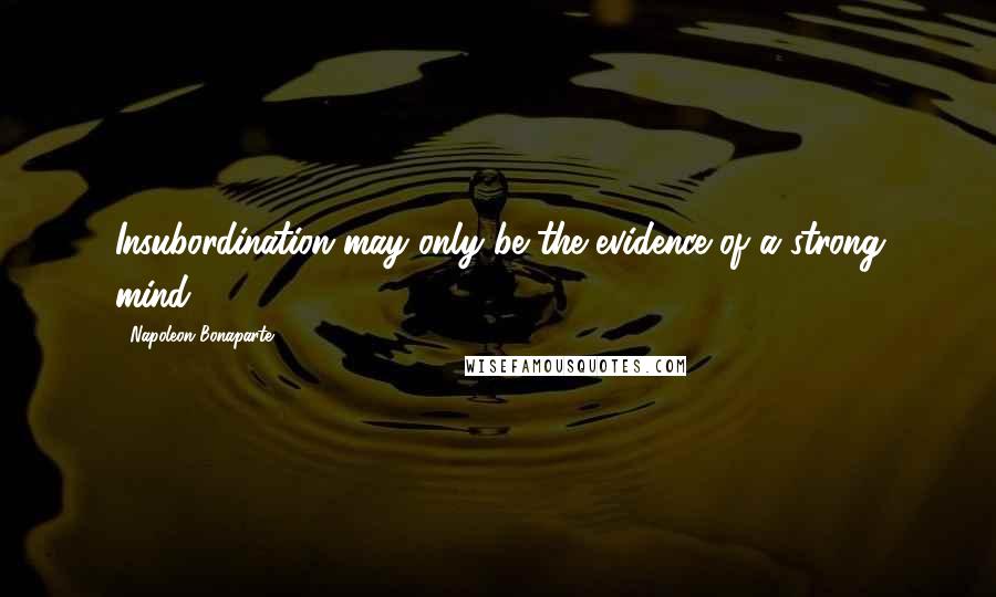 Napoleon Bonaparte Quotes: Insubordination may only be the evidence of a strong mind.