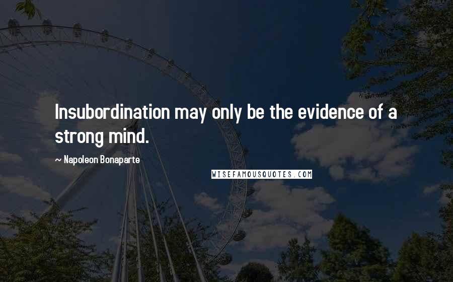 Napoleon Bonaparte Quotes: Insubordination may only be the evidence of a strong mind.