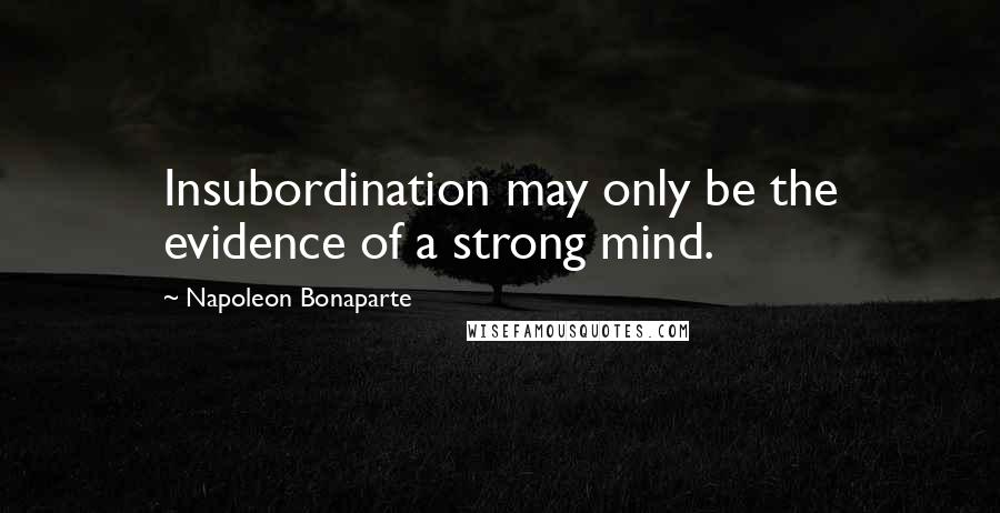 Napoleon Bonaparte Quotes: Insubordination may only be the evidence of a strong mind.