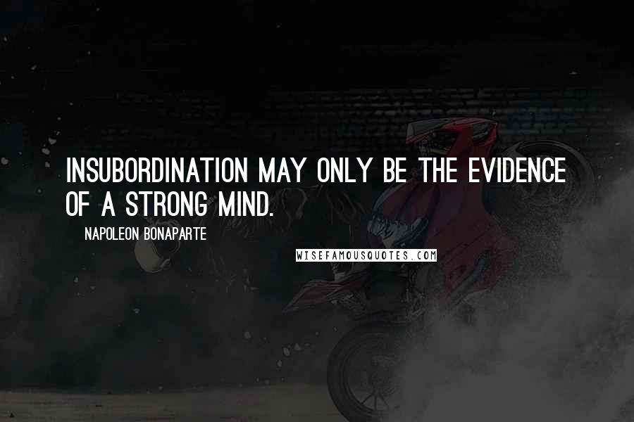 Napoleon Bonaparte Quotes: Insubordination may only be the evidence of a strong mind.