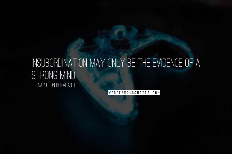 Napoleon Bonaparte Quotes: Insubordination may only be the evidence of a strong mind.