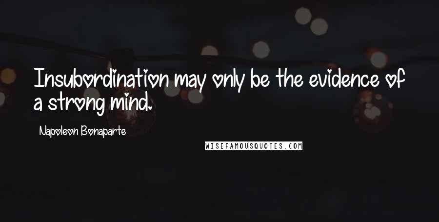 Napoleon Bonaparte Quotes: Insubordination may only be the evidence of a strong mind.