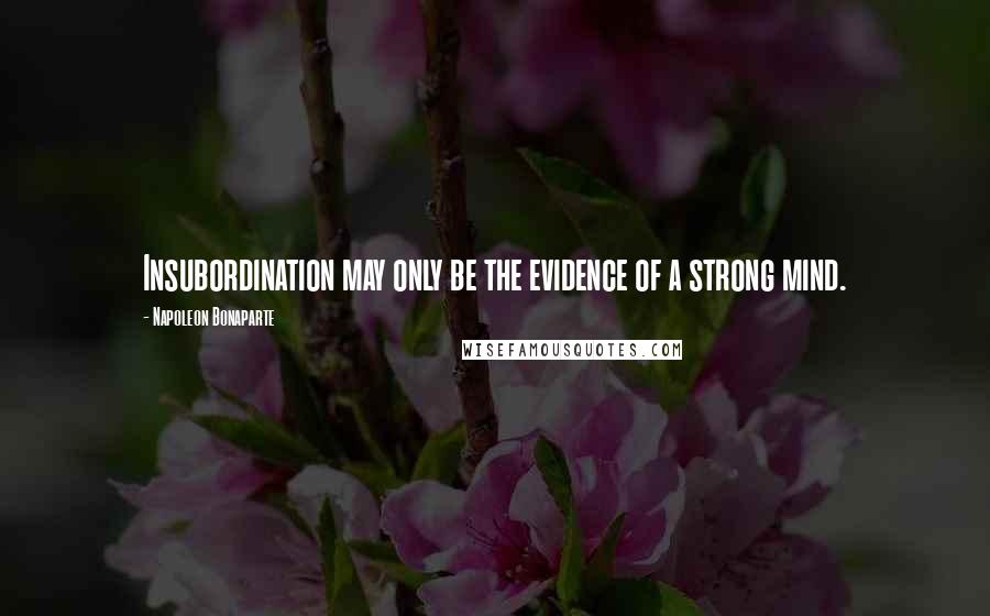 Napoleon Bonaparte Quotes: Insubordination may only be the evidence of a strong mind.