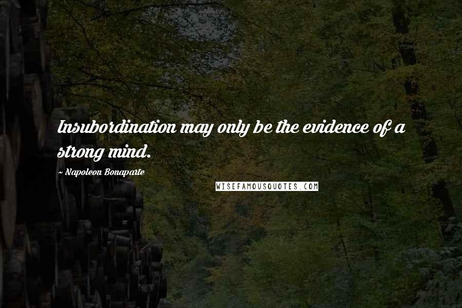 Napoleon Bonaparte Quotes: Insubordination may only be the evidence of a strong mind.