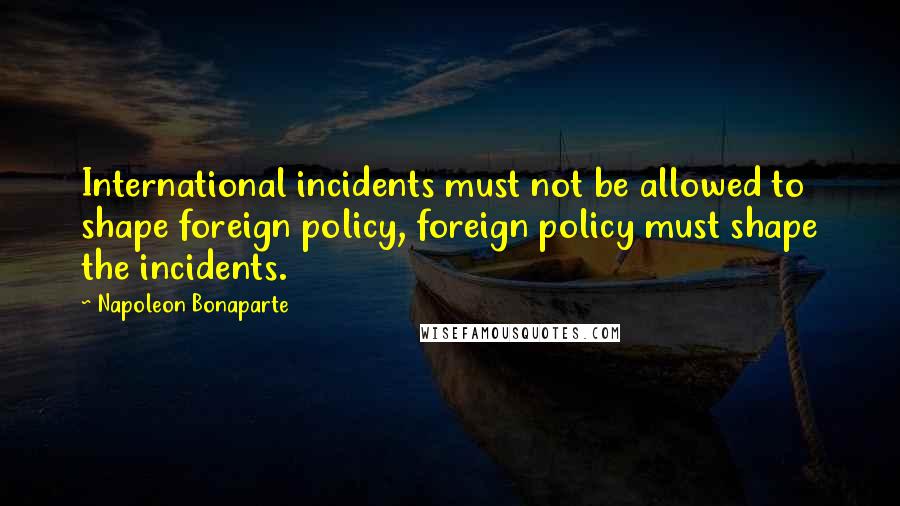 Napoleon Bonaparte Quotes: International incidents must not be allowed to shape foreign policy, foreign policy must shape the incidents.