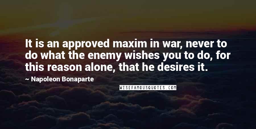 Napoleon Bonaparte Quotes: It is an approved maxim in war, never to do what the enemy wishes you to do, for this reason alone, that he desires it.