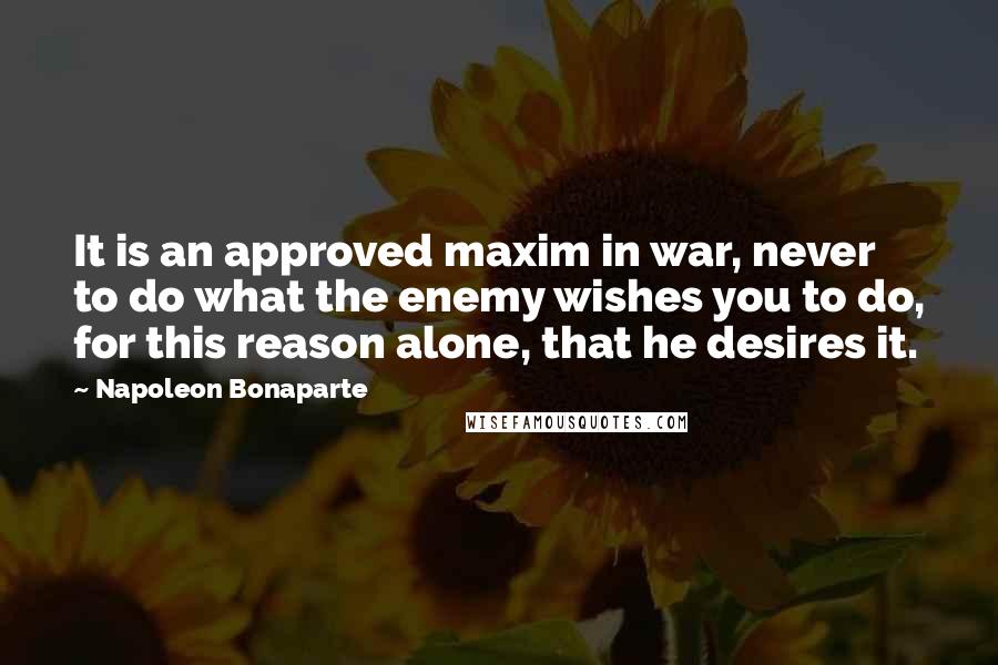 Napoleon Bonaparte Quotes: It is an approved maxim in war, never to do what the enemy wishes you to do, for this reason alone, that he desires it.