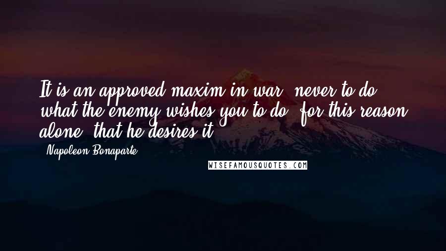 Napoleon Bonaparte Quotes: It is an approved maxim in war, never to do what the enemy wishes you to do, for this reason alone, that he desires it.