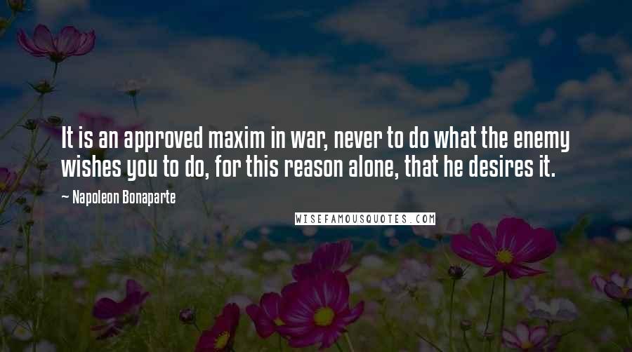 Napoleon Bonaparte Quotes: It is an approved maxim in war, never to do what the enemy wishes you to do, for this reason alone, that he desires it.