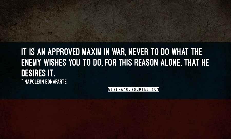 Napoleon Bonaparte Quotes: It is an approved maxim in war, never to do what the enemy wishes you to do, for this reason alone, that he desires it.