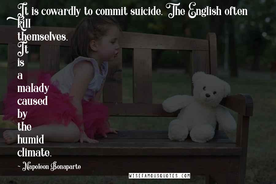 Napoleon Bonaparte Quotes: It is cowardly to commit suicide. The English often kill themselves. It is a malady caused by the humid climate.