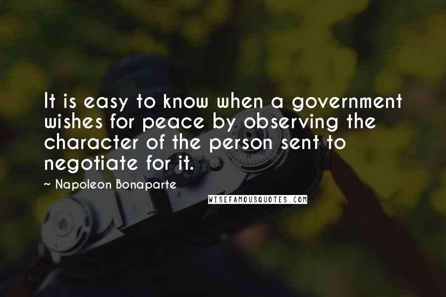 Napoleon Bonaparte Quotes: It is easy to know when a government wishes for peace by observing the character of the person sent to negotiate for it.