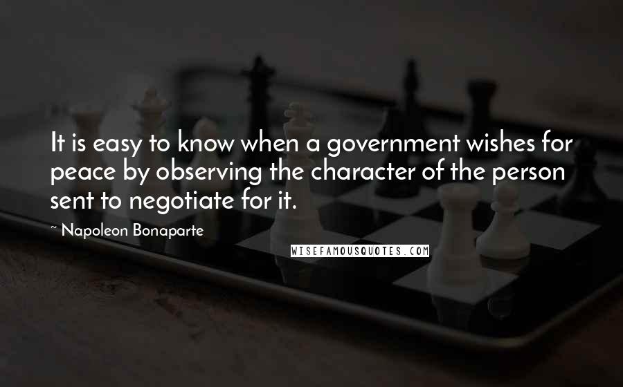 Napoleon Bonaparte Quotes: It is easy to know when a government wishes for peace by observing the character of the person sent to negotiate for it.