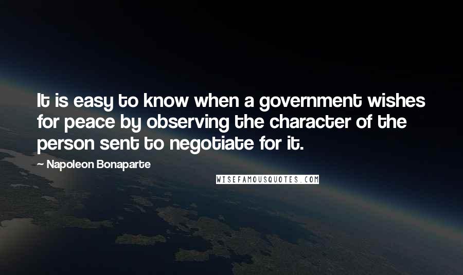 Napoleon Bonaparte Quotes: It is easy to know when a government wishes for peace by observing the character of the person sent to negotiate for it.