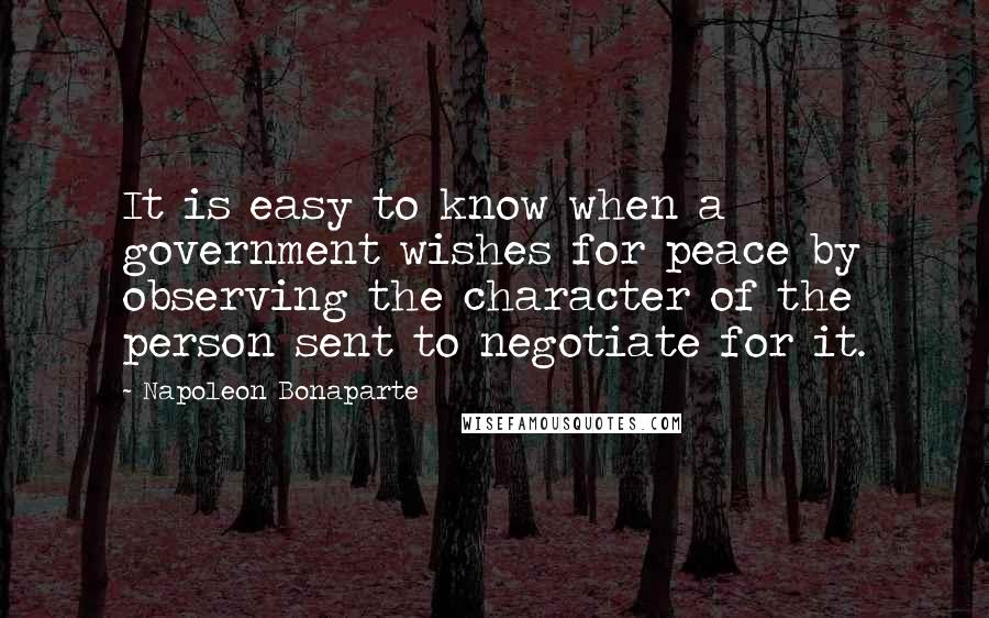 Napoleon Bonaparte Quotes: It is easy to know when a government wishes for peace by observing the character of the person sent to negotiate for it.