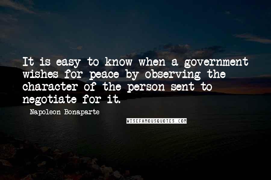 Napoleon Bonaparte Quotes: It is easy to know when a government wishes for peace by observing the character of the person sent to negotiate for it.