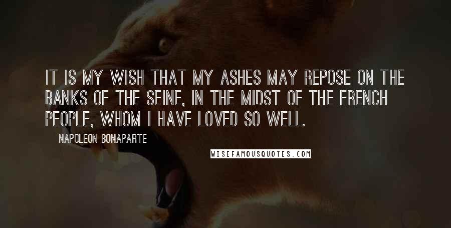 Napoleon Bonaparte Quotes: It is my wish that my ashes may repose on the banks of the Seine, in the midst of the French people, whom I have loved so well.