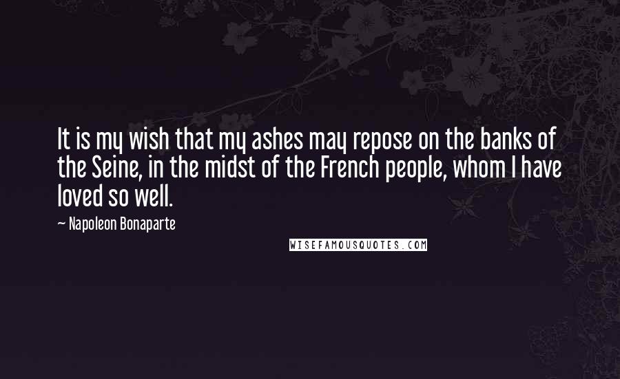 Napoleon Bonaparte Quotes: It is my wish that my ashes may repose on the banks of the Seine, in the midst of the French people, whom I have loved so well.