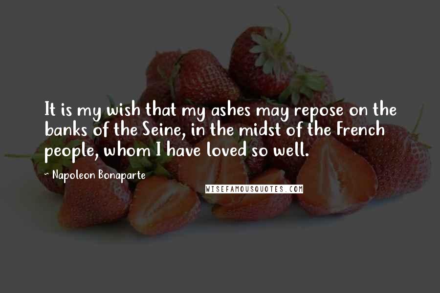 Napoleon Bonaparte Quotes: It is my wish that my ashes may repose on the banks of the Seine, in the midst of the French people, whom I have loved so well.