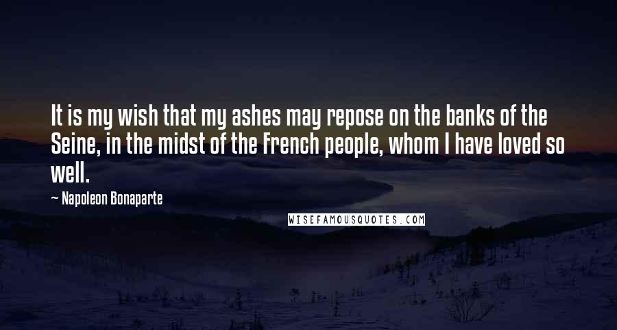 Napoleon Bonaparte Quotes: It is my wish that my ashes may repose on the banks of the Seine, in the midst of the French people, whom I have loved so well.