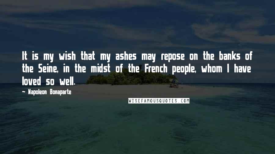Napoleon Bonaparte Quotes: It is my wish that my ashes may repose on the banks of the Seine, in the midst of the French people, whom I have loved so well.
