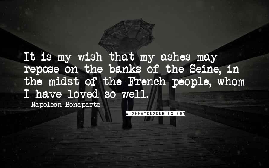 Napoleon Bonaparte Quotes: It is my wish that my ashes may repose on the banks of the Seine, in the midst of the French people, whom I have loved so well.