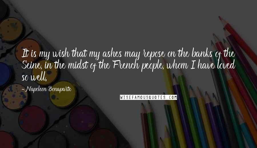 Napoleon Bonaparte Quotes: It is my wish that my ashes may repose on the banks of the Seine, in the midst of the French people, whom I have loved so well.