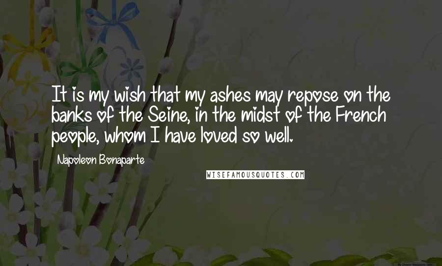 Napoleon Bonaparte Quotes: It is my wish that my ashes may repose on the banks of the Seine, in the midst of the French people, whom I have loved so well.