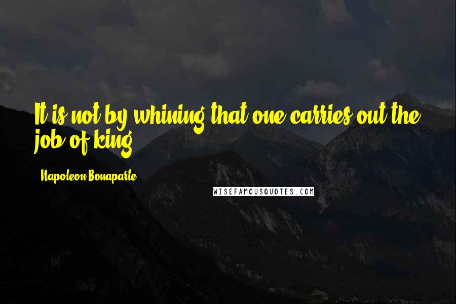Napoleon Bonaparte Quotes: It is not by whining that one carries out the job of king.