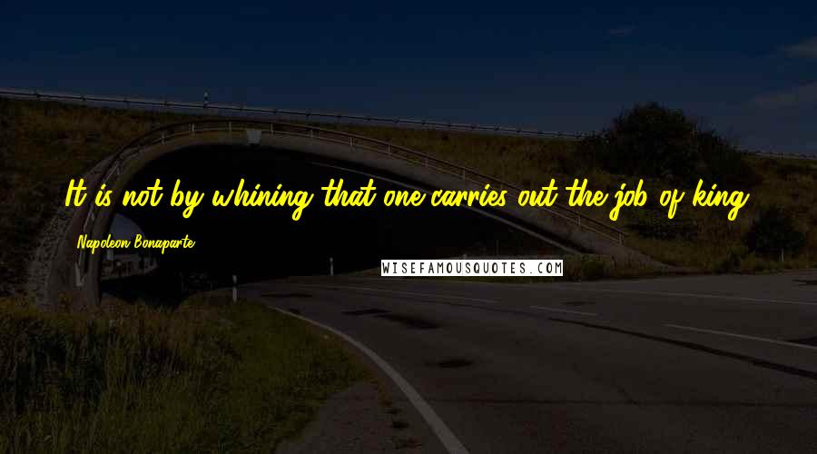 Napoleon Bonaparte Quotes: It is not by whining that one carries out the job of king.
