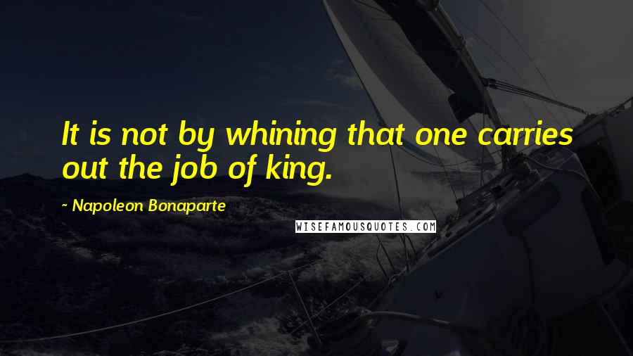 Napoleon Bonaparte Quotes: It is not by whining that one carries out the job of king.