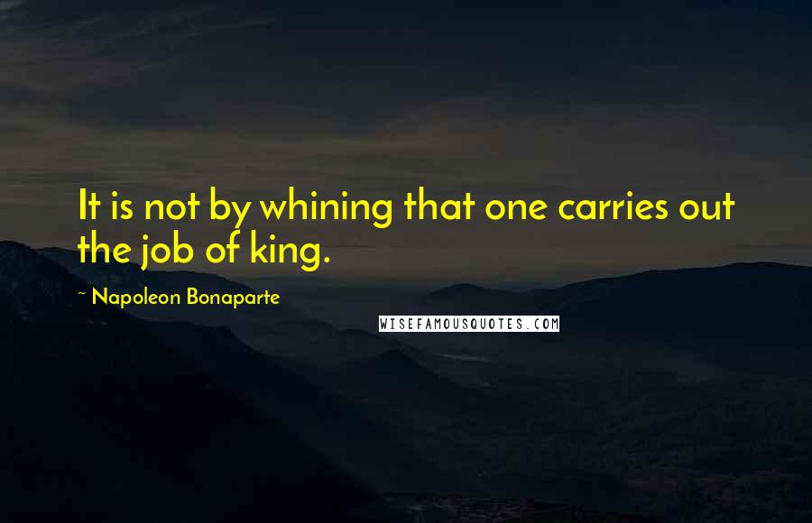 Napoleon Bonaparte Quotes: It is not by whining that one carries out the job of king.
