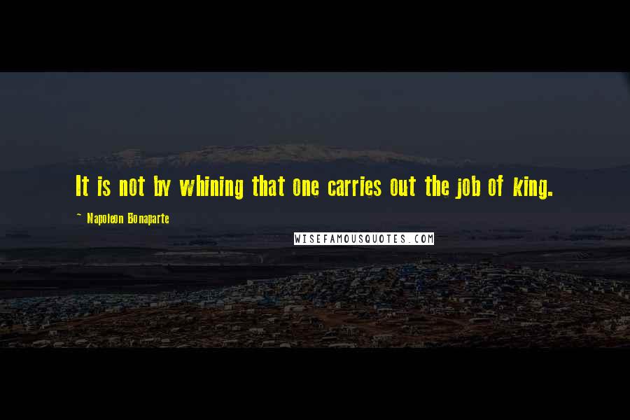 Napoleon Bonaparte Quotes: It is not by whining that one carries out the job of king.