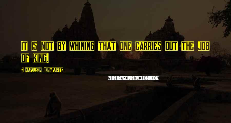 Napoleon Bonaparte Quotes: It is not by whining that one carries out the job of king.