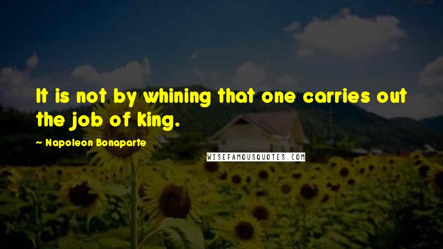 Napoleon Bonaparte Quotes: It is not by whining that one carries out the job of king.