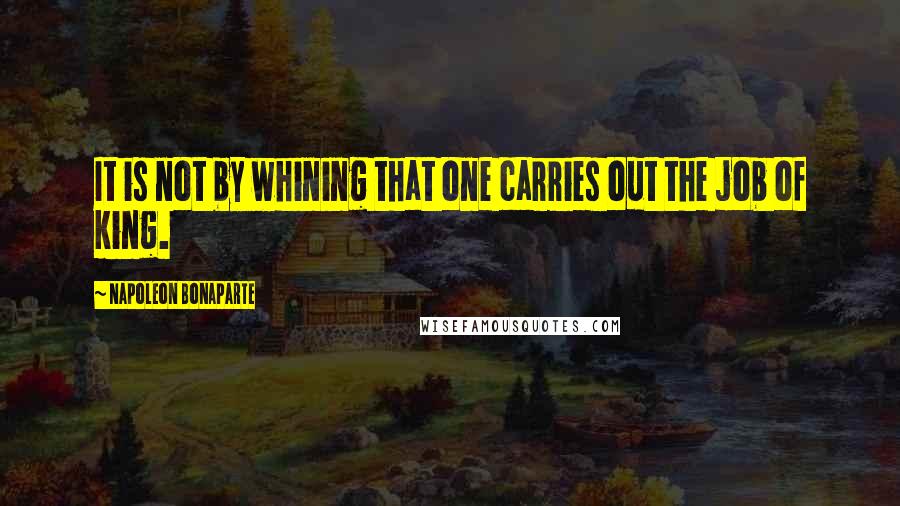 Napoleon Bonaparte Quotes: It is not by whining that one carries out the job of king.