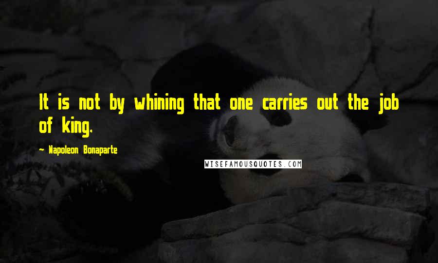 Napoleon Bonaparte Quotes: It is not by whining that one carries out the job of king.