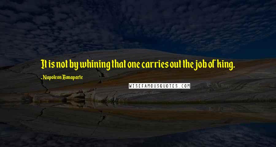 Napoleon Bonaparte Quotes: It is not by whining that one carries out the job of king.