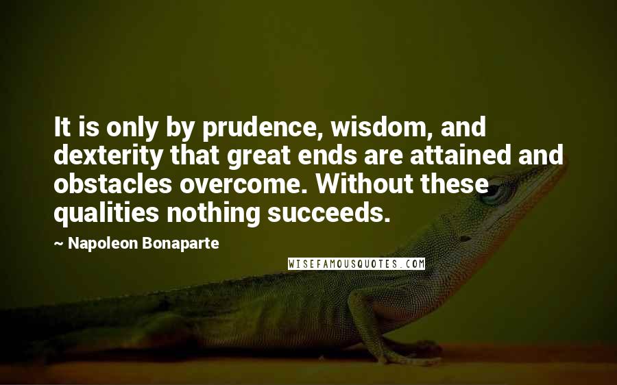 Napoleon Bonaparte Quotes: It is only by prudence, wisdom, and dexterity that great ends are attained and obstacles overcome. Without these qualities nothing succeeds.