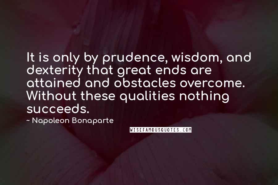 Napoleon Bonaparte Quotes: It is only by prudence, wisdom, and dexterity that great ends are attained and obstacles overcome. Without these qualities nothing succeeds.