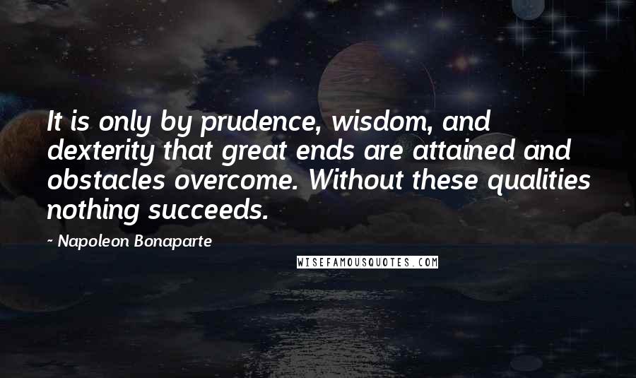 Napoleon Bonaparte Quotes: It is only by prudence, wisdom, and dexterity that great ends are attained and obstacles overcome. Without these qualities nothing succeeds.