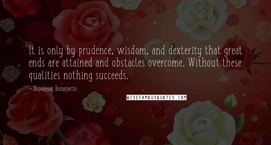 Napoleon Bonaparte Quotes: It is only by prudence, wisdom, and dexterity that great ends are attained and obstacles overcome. Without these qualities nothing succeeds.