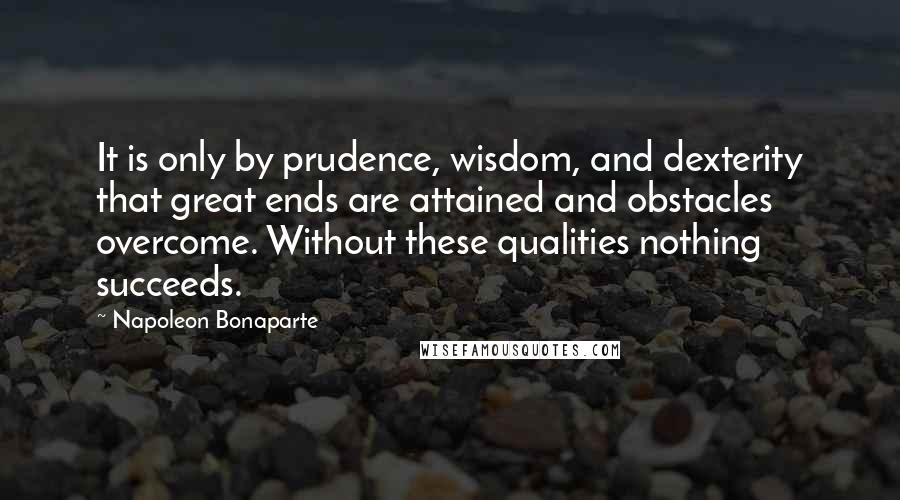 Napoleon Bonaparte Quotes: It is only by prudence, wisdom, and dexterity that great ends are attained and obstacles overcome. Without these qualities nothing succeeds.