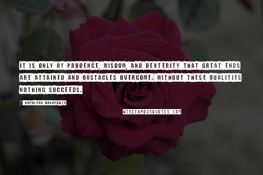 Napoleon Bonaparte Quotes: It is only by prudence, wisdom, and dexterity that great ends are attained and obstacles overcome. Without these qualities nothing succeeds.