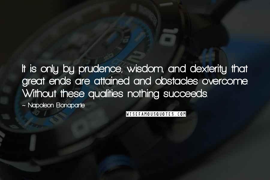 Napoleon Bonaparte Quotes: It is only by prudence, wisdom, and dexterity that great ends are attained and obstacles overcome. Without these qualities nothing succeeds.