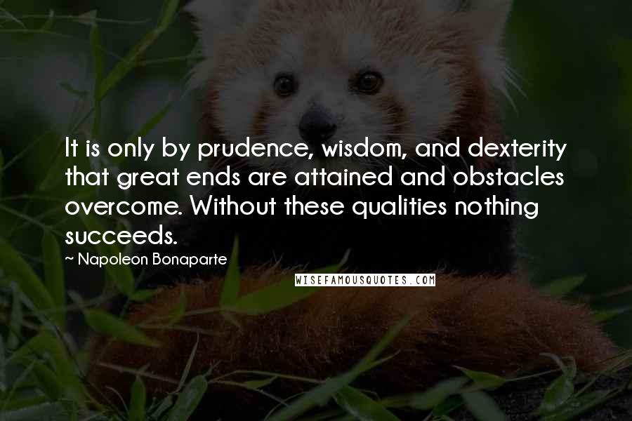 Napoleon Bonaparte Quotes: It is only by prudence, wisdom, and dexterity that great ends are attained and obstacles overcome. Without these qualities nothing succeeds.