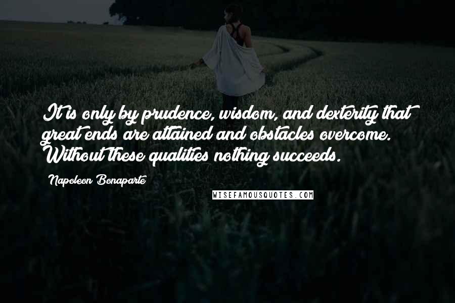 Napoleon Bonaparte Quotes: It is only by prudence, wisdom, and dexterity that great ends are attained and obstacles overcome. Without these qualities nothing succeeds.